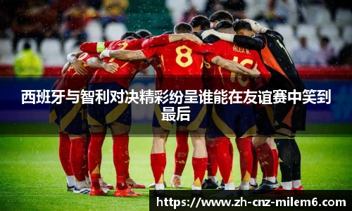 西班牙与智利对决精彩纷呈谁能在友谊赛中笑到最后